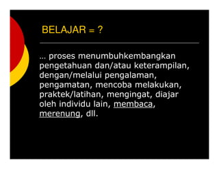 BELAJAR = ?
 proses menumbuhkembangkan
pengetahuan dan/atau keterampilan,
dengan/melalui pengalaman,
pengamatan, mencoba melakukan,
praktek/latihan, mengingat, diajar
oleh individu lain, membaca,
merenung, dll.
 