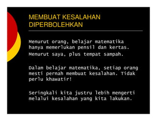 MEMBUAT KESALAHAN
DIPERBOLEHKAN
Menurut orang, belajar matematika
hanya memerlukan pensil dan kertas.
Menurut saya, plus tempat sampah.
Dalam belajar matematika, setiap orang
mesti pernah membuat kesalahan. Tidak
perlu khawatir!
Seringkali kita justru lebih mengerti
melalui kesalahan yang kita lakukan.
 