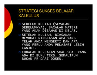 STRATEGI SUKSES BELAJAR
KALKULUS
SEBELUM KULIAH (SEMALAM
SEBELUMNYA), BACALAH MATERI
YANG AKAN DIBAHAS DI KELAS.
SETELAH KULIAH, BIASAKAN
MEMBUAT RINGKASAN APA YANG
TELAH ANDA MENGERTI DAN APA
YANG PERLU ANDA PELAJARI LEBIH
LANJUT.
COBALAH KERJAKAN SOAL-SOAL YANG
ADA DI BUKU TEKS, SEKALIPUN
BUKAN PR DARI DOSEN.
 