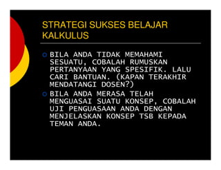 STRATEGI SUKSES BELAJAR
KALKULUS
BILA ANDA TIDAK MEMAHAMI
SESUATU, COBALAH RUMUSKAN
PERTANYAAN YANG SPESIFIK. LALU
CARI BANTUAN. (KAPAN TERAKHIR
MENDATANGI DOSEN?)
BILA ANDA MERASA TELAH
MENGUASAI SUATU KONSEP, COBALAH
UJI PENGUASAAN ANDA DENGAN
MENJELASKAN KONSEP TSB KEPADA
TEMAN ANDA.
 