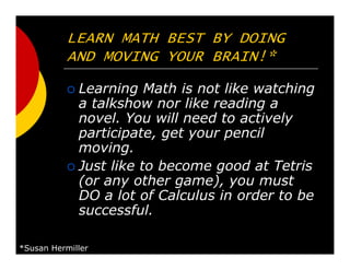 LEARN MATH BEST BY DOING
AND MOVING YOUR BRAIN!*
Learning Math is not like watching
a talkshow nor like reading a
novel. You will need to actively
participate, get your pencil
moving.
Just like to become good at Tetris
(or any other game), you must
DO a lot of Calculus in order to be
successful.
*Susan Hermiller
 