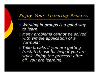 Enjoy Your Learning Process
Working in groups is a good way
to learn.
Many problems cannot be solved
with simple application of a
formula.
Take breaks if you are getting
frustated, ask for help if you are
stuck. Enjoy the process: after
all, you are learning.
 