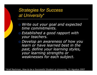 Strategies for Success
at University*
Write out your goal and expected
time commitments.
Established a good rapport with
your teachers.
Develop an awareness of how you
learn or have learned best in the
past, define your learning styles,
your learning strengths or
weaknesses for each subject.
*Arief Rachman, How to be a Successful Student at University, 31 Agustus 2007
 