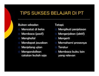 TIPS SUKSES BELAJAR DI PT
Bukan sekadar:
Mencatat di kelas
Membaca (pasif)
Menghafal
Mendapat jawaban
Menjelang ujian
Mengandalkan
catatan kuliah saja
Tetapi:
Mengikuti penjelasan
Mengerjakan (aktif)
Mengerti
Memahami prosesnya
Teratur
Membaca buku lain
yang relevan
 