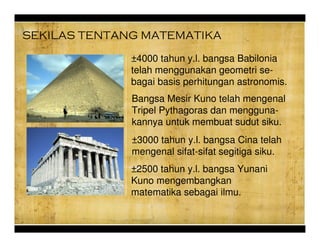 SEKILAS TENTANG MATEMATIKA
3000 tahun y.l. bangsa Cina telah
mengenal sifat-sifat segitiga siku.
Bangsa Mesir Kuno telah mengenal
Tripel Pythagoras dan mengguna-
kannya untuk membuat sudut siku.
4000 tahun y.l. bangsa Babilonia
telah menggunakan geometri se-
bagai basis perhitungan astronomis.
2500 tahun y.l. bangsa Yunani
Kuno mengembangkan
matematika sebagai ilmu.
 