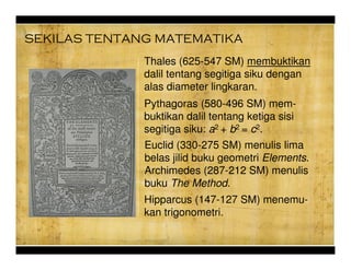 SEKILAS TENTANG MATEMATIKA
Euclid (330-275 SM) menulis lima
belas jilid buku geometri Elements.
Archimedes (287-212 SM) menulis
buku The Method.
Hipparcus (147-127 SM) menemu-
kan trigonometri.
Thales (625-547 SM) membuktikan
dalil tentang segitiga siku dengan
alas diameter lingkaran.
Pythagoras (580-496 SM) mem-
buktikan dalil tentang ketiga sisi
segitiga siku: a2 + b2 = c2.
 