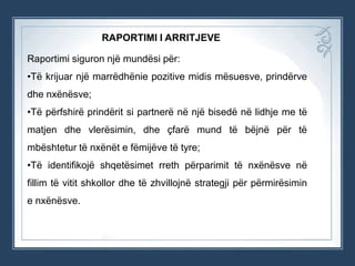 RAPORTIMI I ARRITJEVE
Raportimi siguron një mundësi për:
•Të krijuar një marrëdhënie pozitive midis mësuesve, prindërve
dhe nxënësve;
•Të përfshirë prindërit si partnerë në një bisedë në lidhje me të
matjen dhe vlerësimin, dhe çfarë mund të bëjnë për të
mbështetur të nxënët e fëmijëve të tyre;

•Të identifikojë shqetësimet rreth përparimit të nxënësve në
fillim të vitit shkollor dhe të zhvillojnë strategji për përmirësimin
e nxënësve.

 