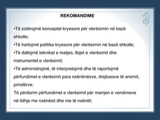 REKOMANDIME
•Të zotërojmë konceptet kryesore për vlerësimin në bazë
shkolle;
•Të hartojmë politika kryesore për vlerësimin në bazë shkolle;
•Të dallojmë teknikat e matjes, llojet e vlerësimit dhe

instrumentet e vlerësimit;
•Të administrojmë, të interpretojmë dhe të raportojmë
përfundimet e vlerësimit para nxënënësve, drejtuesve të arsimit,
prindërve;
Të përdorim përfundimet e vlerësimit për marrjen e vendimeve
në lidhje me nxënësit dhe me të nxënët;

 