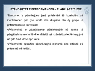 STANDARTET E PERFORMANCËS – PLANI I ARRITJEVE
Standartet e përmbajtjes janë pritshmëri të kurrikulës që
identifikohen për çdo lëndë dhe disiplinë. Ka dy grupe të
pritshmërisë së kurrikulës:
•Pritshmëritë

e

përgjithshme

përshkruajnë

në

terma

të

përgjithshme njohuritë dhe aftësitë që nxënësit pritet të tregojnë
në çdo fund klase apo kursi.
•Pritshmëritë specifike përshkruajnë njohuritë dhe aftësitë që
priten më në hollësi.

 