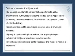 Qëllimet e planeve të arritjeve janë:
•Siguron një strukturë të përbashkët që përfshin të gjitha
pritshmëritë e kurrikulës për të gjitha lëndët/ kurset nëpër klasa.

•Udhëheq zhvillimin e cilësisë së vlerësimit dhe mjeteve ( duke
përfshirë rubrikat).
•Ndihmon mësuesit të planifikojnë mënyrat se si të zhvillojnë
mësimin.
•Sigurojnë një bazë të qëndrueshme dhe kuptimplotë për
nxënësit në lidhje me standartet e performancës.
•Krijon kategori dhe kritere për të vlerësuar dhe matur të nxënët e

nxënësve.

 