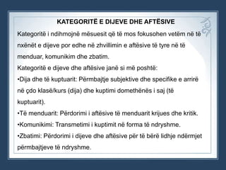 KATEGORITË E DIJEVE DHE AFTËSIVE
Kategoritë i ndihmojnë mësuesit që të mos fokusohen vetëm në të
nxënët e dijeve por edhe në zhvillimin e aftësive të tyre në të
menduar, komunikim dhe zbatim.
Kategoritë e dijeve dhe aftësive janë si më poshtë:

•Dija dhe të kuptuarit: Përmbajtje subjektive dhe specifike e arrirë
në çdo klasë/kurs (dija) dhe kuptimi domethënës i saj (të
kuptuarit).
•Të menduarit: Përdorimi i aftësive të menduarit krijues dhe kritik.
•Komunikimi: Transmetimi i kuptimit në forma të ndryshme.
•Zbatimi: Përdorimi i dijeve dhe aftësive për të bërë lidhje ndërmjet
përmbajtjeve të ndryshme.

 