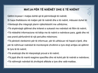 MATJA PËR TË NXËNËT DHE E TË NXËNIT
Qëllimi kryesor i matjes është që të përmirësojë të nxënët.
Si hapa thelbësore në matjen për të nxënët dhe e të nxënit, mësuesi duhet të:
•Vlerësojë dhe integrojë planin njëkohësisht me udhëzime;
•Të shpërndajë qëllimet dhe kriteret e suksesit me nxënësit në fillim të nxënit;
•Të mbledhë informacione në lidhje me të nxënit e nxënësve para, gjatë dhe në
ose pranë përfundimit të një periudhe mësimore;
•Të përdorë vlerësimin për të informuar, për të udhëzuar në hapat e tjerë, dhe
për të ndihmuar nxënësit të monitorojnë zhvillimin e tyre drejt arritjes së qëllimit
të tyre të të nxënit;
•Të analizojë dhe të interpretojë provat e të nxënit;
•Të japë dhe të marrë reagime specifike dhe në kohë për të nxënët e nxënësve;
•Të ndihmojë nxënësit të zhvillojnë aftësite e tyre dhe vetë-matëse.

 