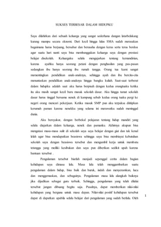 1
SUKSES TERBESAR DALAM HIDUPKU
Saya dilahirkan dari sebuah keluarga yang sangat sederhana dangan latarbelakang
kurang mampu secara eknomi. Dari kecil hingga lulus SMA sudah merasakan
bagaimana harus berjuang, bersabar dan berusaha dengan keras serta terus berdoa
agar suatu hari nanti saya bisa membanggakan keluarga saya dengan prestasi
belajar disekolah. Keluargaku selalu mengajarkan tentang kemandirian,
karena ayahku hanya seorang petani dengan penghasilan yang pas-pasan
sedangkan ibu hanya seorang ibu rumah tangga. Orang tua kami sangat
mementingkan pendidikan anak-anaknya, sehingga ayah dan ibu bercita-cita
menuntaskan pendidikan anak-anaknya hingga bangku kuliah. Saat-saat terberat
dalam hidupku adalah saat aku harus berpisah dengan kedua orangtuaku ketika
itu aku masih sangat kecil baru masuk sekolah dasar. Aku hingga tamat sekolah
dasar harus tinggal bersama nenek di kampung sebab kedua orang tuaku pergi ke
negeri orang mencari pekerjaan. Ketika masuk SMP pun aku terpaksa dititipkan
kerumah paman karena nenekku yang selama ini merawatku sudah meninggal
dunia.
Aku bersyukur, dengan berbekal pelajaran tentang hidup mandiri yang
selalu diajarkan dalam keluarga, nenek dan pamanku. Akhirnya akupun bisa
mengatasi masa-masa sulit di sekolah saya saya belajar dengan giat dan tak kenal
lelah agar bisa mendapatkan beasiswa sehingga saya bisa membiayai kebutuhan
sekolah saya dengan beasiswa tersebut dan mengambil kerja untuk membatu
tetangga yang meiliki kesibukan dan saya pun diberikan sedikit upah karena
bantuan tersebut .
Pengalaman tersebut biarlah menjadi sepenggal cerita dalam bagian
kehidupan saya dimasa lalu. Masa lalu telah menggambarkan suatu
pengalaman dalam hidup, bisa baik dan buruk, indah dan menyeramkan, lucu
dan menggemaskan, dan sebagainya. Pengalaman masa lalu alangkah baiknya
jika dijadikan sebagai guru terbaik. Sehingga, pengalaman yang telah dilalui
tersebut jangan dibuang begitu saja. Pasalnya, dapat memberikan nilai-nilai
kehidupan yang berguna untuk masa depan. Nilai-nilai positif kehidupan tersebut
dapat di dapatkan apabila selalu belajar dari pengalaman yang sudah berlalu. Oleh
 