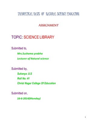 1 
THEORETICAL BASIS OF NATURAL SCIENCE EDUCATION 
ASSIGNMENT 
TOPIC: SCIENCE LIBRARY 
Submitted to, 
Mrs.Sushama prabha 
Lecturer of Natural science 
Submitted by, 
Sukanya .U.S 
Roll No: 41 
Christ Nagar College Of Education 
Submitted on, 
16-6-2014(Monday) 
 