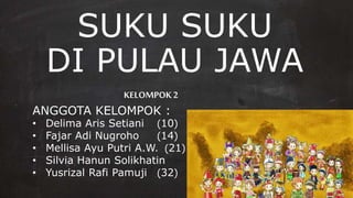 SUKU SUKU
DI PULAU JAWA
KELOMPOK2
ANGGOTA KELOMPOK :
• Delima Aris Setiani (10)
• Fajar Adi Nugroho (14)
• Mellisa Ayu Putri A.W. (21)
• Silvia Hanun Solikhatin (30)
• Yusrizal Rafi Pamuji (32)
 