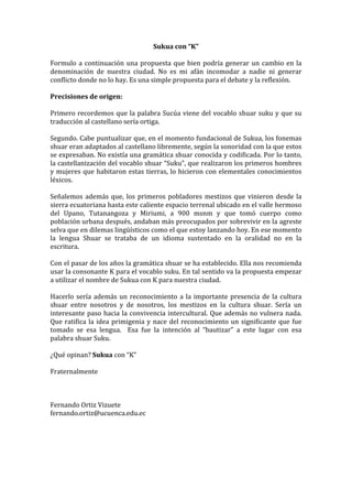 Sukua	
  con	
  “K”	
  
	
  
Formulo	
   a	
   continuación	
   una	
   propuesta	
   que	
   bien	
   podría	
   generar	
   un	
   cambio	
   en	
   la	
  
denominación	
   de	
   nuestra	
   ciudad.	
   No	
   es	
   mi	
   afán	
   incomodar	
   a	
   nadie	
   ni	
   generar	
  
conflicto	
  donde	
  no	
  lo	
  hay.	
  Es	
  una	
  simple	
  propuesta	
  para	
  el	
  debate	
  y	
  la	
  reflexión.	
  
	
  
Precisiones	
  de	
  origen:	
  
	
  
Primero	
  recordemos	
  que	
  la	
  palabra	
  Sucúa	
  viene	
  del	
  vocablo	
  shuar	
  suku	
  y	
  que	
  su	
  
traducción	
  al	
  castellano	
  sería	
  ortiga.	
  	
  
	
  
Segundo.	
  Cabe	
  puntualizar	
  que,	
  en	
  el	
  momento	
  fundacional	
  de	
  Sukua,	
  los	
  fonemas	
  
shuar	
  eran	
  adaptados	
  al	
  castellano	
  libremente,	
  según	
  la	
  sonoridad	
  con	
  la	
  que	
  estos	
  
se	
  expresaban.	
  No	
  existía	
  una	
  gramática	
  shuar	
  conocida	
  y	
  codificada.	
  Por	
  lo	
  tanto,	
  
la	
  castellanización	
  del	
  vocablo	
  shuar	
  “Suku”,	
  que	
  realizaron	
  los	
  primeros	
  hombres	
  
y	
  mujeres	
  que	
  habitaron	
  estas	
  tierras,	
  lo	
  hicieron	
  con	
  elementales	
  conocimientos	
  
léxicos.	
  	
  
	
  
Señalemos	
   además	
   que,	
   los	
   primeros	
   pobladores	
   mestizos	
   que	
   vinieron	
   desde	
   la	
  
sierra	
   ecuatoriana	
   hasta	
   este	
   caliente	
   espacio	
   terrenal	
   ubicado	
   en	
   el	
   valle	
   hermoso	
  
del	
   Upano,	
   Tutanangoza	
   y	
   Miriumi,	
   a	
   900	
   msnm	
   y	
   que	
   tomó	
   cuerpo	
   como	
  
población	
   urbana	
  después,	
  andaban	
   más	
   preocupados	
   por	
   sobrevivir	
   en	
   la	
   agreste	
  
selva	
  que	
  en	
  dilemas	
  lingüísticos	
  como	
  el	
  que	
  estoy	
  lanzando	
  hoy.	
  En	
  ese	
  momento	
  
la	
   lengua	
   Shuar	
   se	
   trataba	
   de	
   un	
   idioma	
   sustentado	
   en	
   la	
   oralidad	
   no	
   en	
   la	
  
escritura.	
  
	
  
Con	
   el	
   pasar	
   de	
   los	
   años	
   la	
   gramática	
   shuar	
   se	
   ha	
   establecido.	
   Ella	
   nos	
   recomienda	
  
usar	
   la	
   consonante	
   K	
   para	
   el	
   vocablo	
   suku.	
   En	
   tal	
   sentido	
   va	
   la	
   propuesta	
   empezar	
  
a	
  utilizar	
  el	
  nombre	
  de	
  Sukua	
  con	
  K	
  para	
  nuestra	
  ciudad.	
  
	
  
Hacerlo	
   sería	
   además	
   un	
   reconocimiento	
   a	
   la	
   importante	
   presencia	
   de	
   la	
   cultura	
  
shuar	
   entre	
   nosotros	
   y	
   de	
   nosotros,	
   los	
   mestizos	
   en	
   la	
   cultura	
   shuar.	
   Sería	
   un	
  
interesante	
   paso	
   hacia	
   la	
   convivencia	
   intercultural.	
   Que	
  además	
   no	
   vulnera	
   nada.	
  
Que	
   ratifica	
   la	
   idea	
   primigenia	
   y	
   nace	
   del	
   reconocimiento	
   un	
   significante	
   que	
   fue	
  
tomado	
   se	
   esa	
   lengua.	
   	
   Esa	
   fue	
   la	
   intención	
   al	
   “bautizar”	
   a	
   este	
   lugar	
   con	
   esa	
  
palabra	
  shuar	
  Suku.	
  
	
  
¿Qué	
  opinan?	
  Sukua	
  con	
  “K”	
  
	
  
Fraternalmente	
  
	
  
	
  
	
  
Fernando	
  Ortiz	
  Vizuete	
  
fernando.ortiz@ucuenca.edu.ec	
  
	
  
	
  
	
  
 