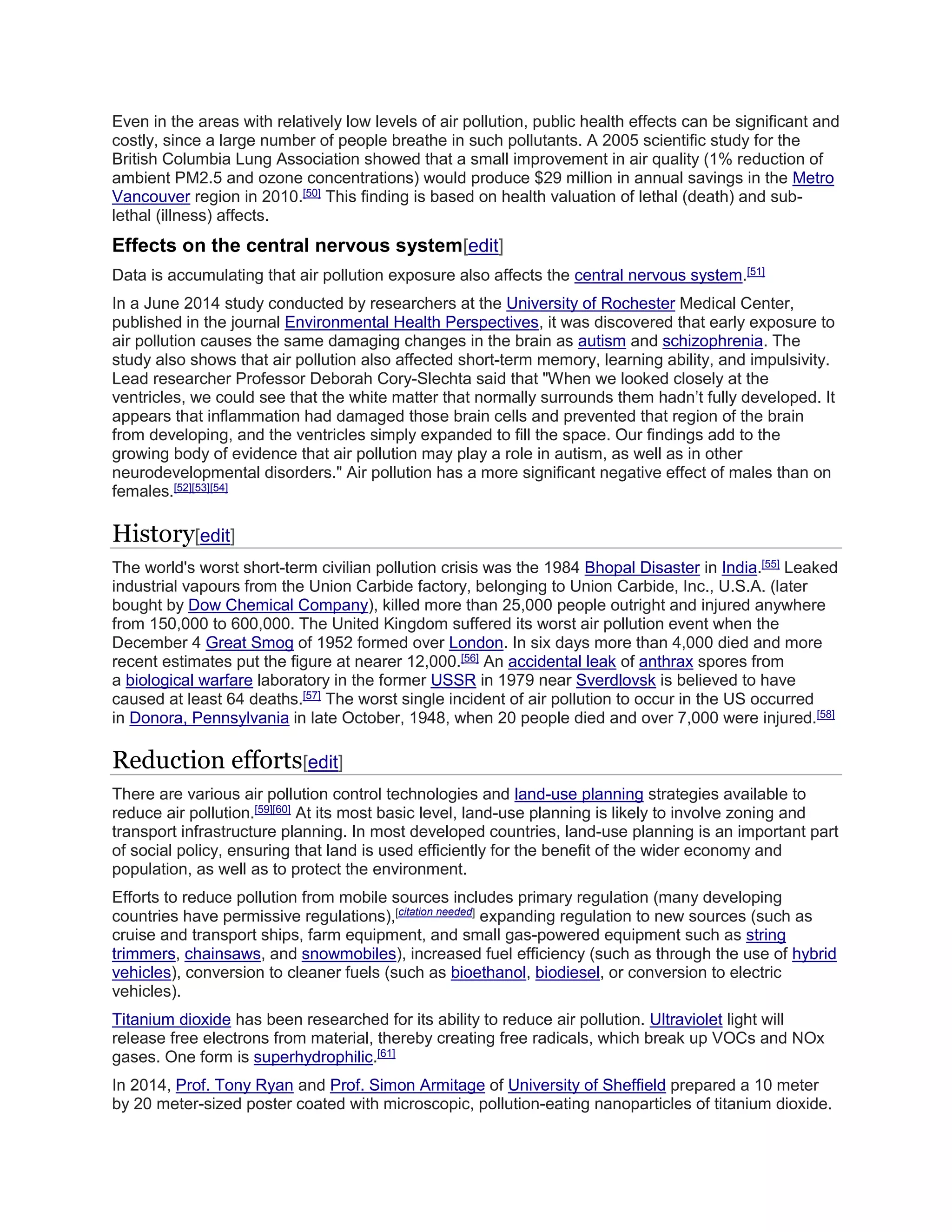Even in the areas with relatively low levels of air pollution, public health effects can be significant and 
costly, since a large number of people breathe in such pollutants. A 2005 scientific study for the 
British Columbia Lung Association showed that a small improvement in air quality (1% reduction of 
ambient PM2.5 and ozone concentrations) would produce $29 million in annual savings in the Metro 
Vancouver region in 2010.[50] This finding is based on health valuation of lethal (death) and sub-lethal 
(illness) affects. 
Effects on the central nervous system[edit] 
Data is accumulating that air pollution exposure also affects the central nervous system.[51] 
In a June 2014 study conducted by researchers at the University of Rochester Medical Center, 
published in the journal Environmental Health Perspectives, it was discovered that early exposure to 
air pollution causes the same damaging changes in the brain as autism and schizophrenia. The 
study also shows that air pollution also affected short-term memory, learning ability, and impulsivity. 
Lead researcher Professor Deborah Cory-Slechta said that "When we looked closely at the 
ventricles, we could see that the white matter that normally surrounds them hadn’t fully developed. It 
appears that inflammation had damaged those brain cells and prevented that region of the brain 
from developing, and the ventricles simply expanded to fill the space. Our findings add to the 
growing body of evidence that air pollution may play a role in autism, as well as in other 
neurodevelopmental disorders." Air pollution has a more significant negative effect of males than on 
females.[52][53][54] 
History[edit] 
The world's worst short-term civilian pollution crisis was the 1984 Bhopal Disaster in India.[55] Leaked 
industrial vapours from the Union Carbide factory, belonging to Union Carbide, Inc., U.S.A. (later 
bought by Dow Chemical Company), killed more than 25,000 people outright and injured anywhere 
from 150,000 to 600,000. The United Kingdom suffered its worst air pollution event when the 
December 4 Great Smog of 1952 formed over London. In six days more than 4,000 died and more 
recent estimates put the figure at nearer 12,000.[56] An accidental leak of anthrax spores from 
a biological warfare laboratory in the former USSR in 1979 near Sverdlovsk is believed to have 
caused at least 64 deaths.[57] The worst single incident of air pollution to occur in the US occurred 
in Donora, Pennsylvania in late October, 1948, when 20 people died and over 7,000 were injured.[58] 
Reduction efforts[edit] 
There are various air pollution control technologies and land-use planning strategies available to 
reduce air pollution.[59][60] At its most basic level, land-use planning is likely to involve zoning and 
transport infrastructure planning. In most developed countries, land-use planning is an important part 
of social policy, ensuring that land is used efficiently for the benefit of the wider economy and 
population, as well as to protect the environment. 
Efforts to reduce pollution from mobile sources includes primary regulation (many developing 
countries have permissive regulations),[citation needed] expanding regulation to new sources (such as 
cruise and transport ships, farm equipment, and small gas-powered equipment such as string 
trimmers, chainsaws, and snowmobiles), increased fuel efficiency (such as through the use of hybrid 
vehicles), conversion to cleaner fuels (such as bioethanol, biodiesel, or conversion to electric 
vehicles). 
Titanium dioxide has been researched for its ability to reduce air pollution. Ultraviolet light will 
release free electrons from material, thereby creating free radicals, which break up VOCs and NOx 
gases. One form is superhydrophilic.[61] 
In 2014, Prof. Tony Ryan and Prof. Simon Armitage of University of Sheffield prepared a 10 meter 
by 20 meter-sized poster coated with microscopic, pollution-eating nanoparticles of titanium dioxide. 
 