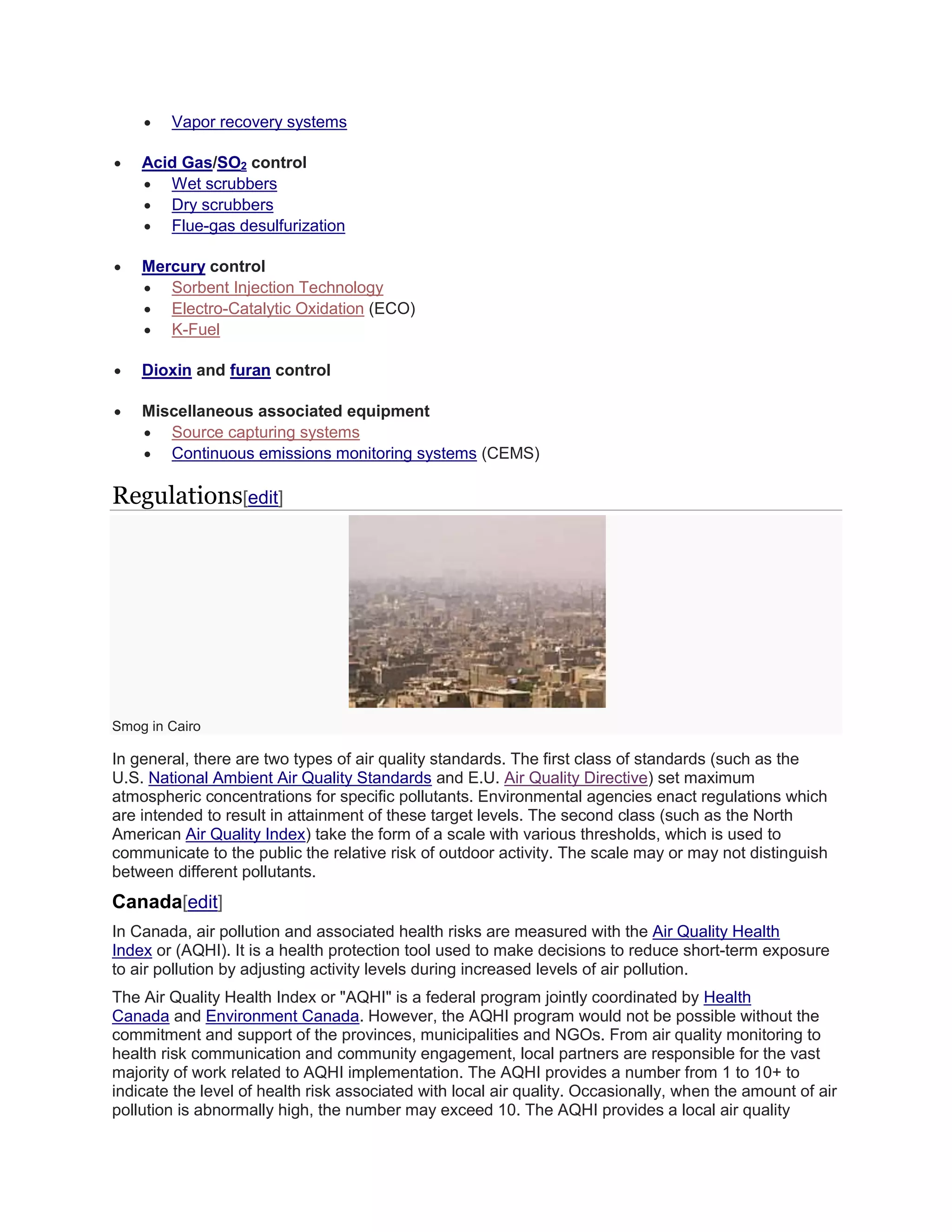  Vapor recovery systems 
 Acid Gas/SO2 control 
 Wet scrubbers 
 Dry scrubbers 
 Flue-gas desulfurization 
 Mercury control 
 Sorbent Injection Technology 
 Electro-Catalytic Oxidation (ECO) 
 K-Fuel 
 Dioxin and furan control 
 Miscellaneous associated equipment 
 Source capturing systems 
 Continuous emissions monitoring systems (CEMS) 
Regulations[edit] 
Smog in Cairo 
In general, there are two types of air quality standards. The first class of standards (such as the 
U.S. National Ambient Air Quality Standards and E.U. Air Quality Directive) set maximum 
atmospheric concentrations for specific pollutants. Environmental agencies enact regulations which 
are intended to result in attainment of these target levels. The second class (such as the North 
American Air Quality Index) take the form of a scale with various thresholds, which is used to 
communicate to the public the relative risk of outdoor activity. The scale may or may not distinguish 
between different pollutants. 
Canada[edit] 
In Canada, air pollution and associated health risks are measured with the Air Quality Health 
Index or (AQHI). It is a health protection tool used to make decisions to reduce short-term exposure 
to air pollution by adjusting activity levels during increased levels of air pollution. 
The Air Quality Health Index or "AQHI" is a federal program jointly coordinated by Health 
Canada and Environment Canada. However, the AQHI program would not be possible without the 
commitment and support of the provinces, municipalities and NGOs. From air quality monitoring to 
health risk communication and community engagement, local partners are responsible for the vast 
majority of work related to AQHI implementation. The AQHI provides a number from 1 to 10+ to 
indicate the level of health risk associated with local air quality. Occasionally, when the amount of air 
pollution is abnormally high, the number may exceed 10. The AQHI provides a local air quality 
 