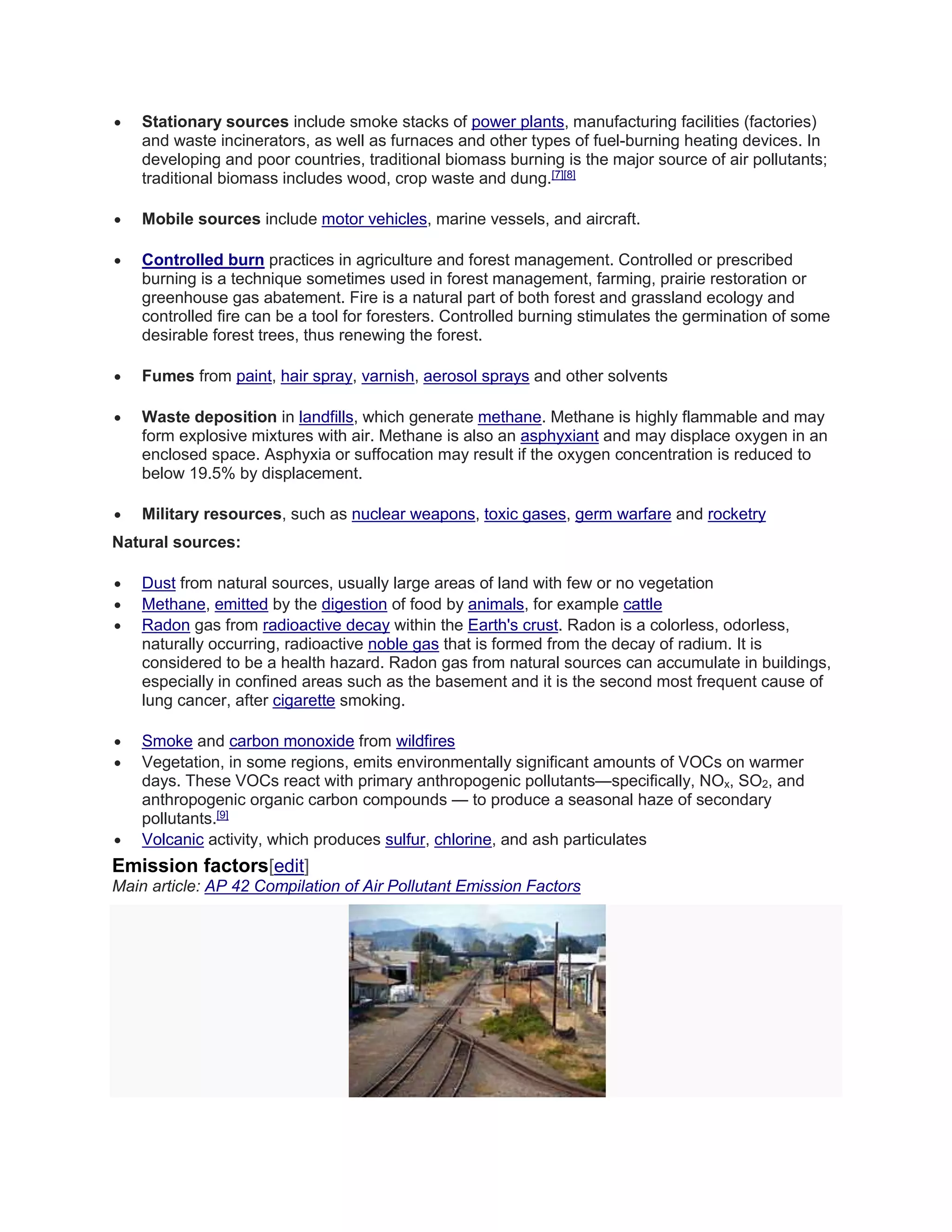  Stationary sources include smoke stacks of power plants, manufacturing facilities (factories) 
and waste incinerators, as well as furnaces and other types of fuel-burning heating devices. In 
developing and poor countries, traditional biomass burning is the major source of air pollutants; 
traditional biomass includes wood, crop waste and dung.[7][8] 
 Mobile sources include motor vehicles, marine vessels, and aircraft. 
 Controlled burn practices in agriculture and forest management. Controlled or prescribed 
burning is a technique sometimes used in forest management, farming, prairie restoration or 
greenhouse gas abatement. Fire is a natural part of both forest and grassland ecology and 
controlled fire can be a tool for foresters. Controlled burning stimulates the germination of some 
desirable forest trees, thus renewing the forest. 
 Fumes from paint, hair spray, varnish, aerosol sprays and other solvents 
 Waste deposition in landfills, which generate methane. Methane is highly flammable and may 
form explosive mixtures with air. Methane is also an asphyxiant and may displace oxygen in an 
enclosed space. Asphyxia or suffocation may result if the oxygen concentration is reduced to 
below 19.5% by displacement. 
 Military resources, such as nuclear weapons, toxic gases, germ warfare and rocketry 
Natural sources: 
 Dust from natural sources, usually large areas of land with few or no vegetation 
 Methane, emitted by the digestion of food by animals, for example cattle 
 Radon gas from radioactive decay within the Earth's crust. Radon is a colorless, odorless, 
naturally occurring, radioactive noble gas that is formed from the decay of radium. It is 
considered to be a health hazard. Radon gas from natural sources can accumulate in buildings, 
especially in confined areas such as the basement and it is the second most frequent cause of 
lung cancer, after cigarette smoking. 
 Smoke and carbon monoxide from wildfires 
 Vegetation, in some regions, emits environmentally significant amounts of VOCs on warmer 
days. These VOCs react with primary anthropogenic pollutants—specifically, NOx, SO2, and 
anthropogenic organic carbon compounds — to produce a seasonal haze of secondary 
pollutants.[9] 
 Volcanic activity, which produces sulfur, chlorine, and ash particulates 
Emission factors[edit] 
Main article: AP 42 Compilation of Air Pollutant Emission Factors 
 