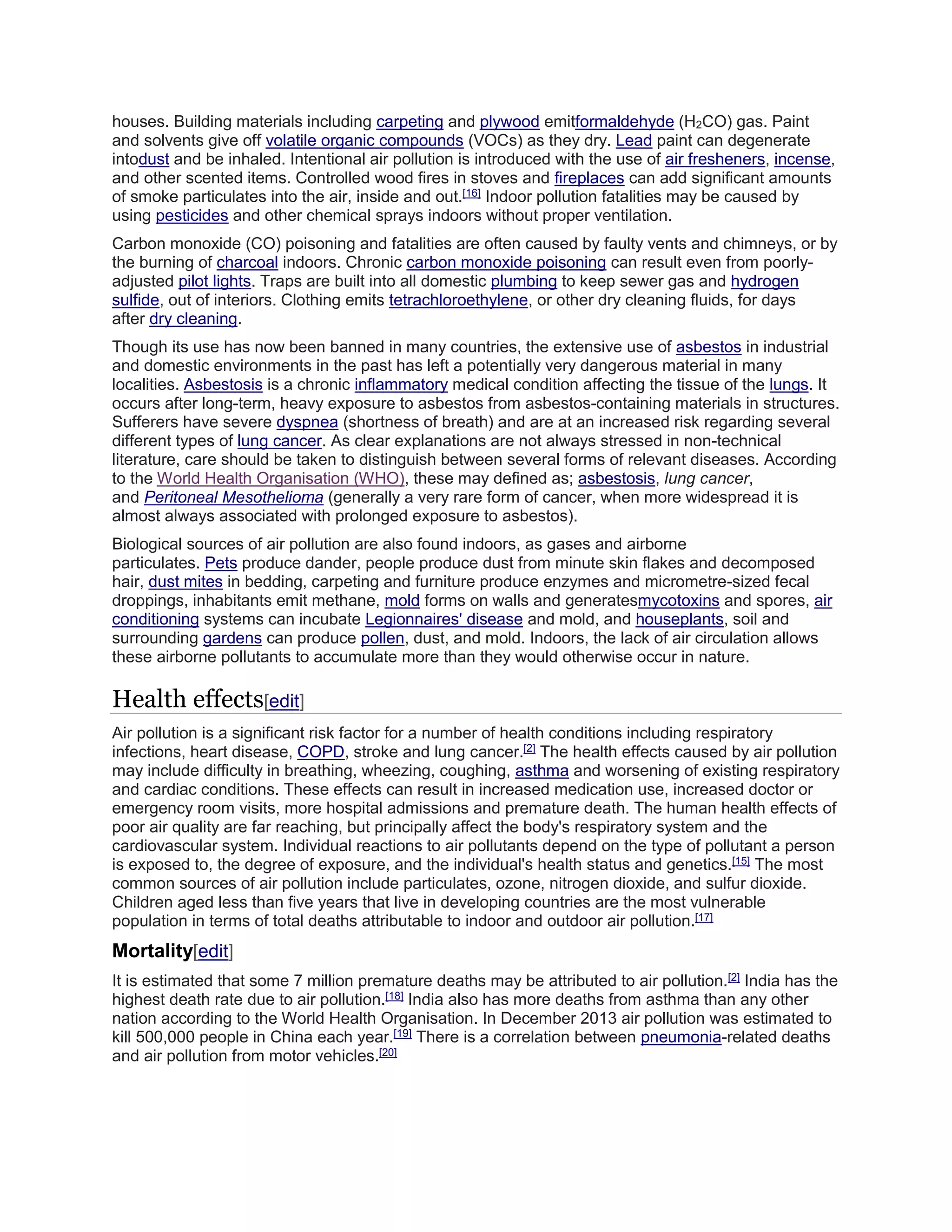 houses. Building materials including carpeting and plywood emitformaldehyde (H2CO) gas. Paint 
and solvents give off volatile organic compounds (VOCs) as they dry. Lead paint can degenerate 
intodust and be inhaled. Intentional air pollution is introduced with the use of air fresheners, incense, 
and other scented items. Controlled wood fires in stoves and fireplaces can add significant amounts 
of smoke particulates into the air, inside and out.[16] Indoor pollution fatalities may be caused by 
using pesticides and other chemical sprays indoors without proper ventilation. 
Carbon monoxide (CO) poisoning and fatalities are often caused by faulty vents and chimneys, or by 
the burning of charcoal indoors. Chronic carbon monoxide poisoning can result even from poorly-adjusted 
pilot lights. Traps are built into all domestic plumbing to keep sewer gas and hydrogen 
sulfide, out of interiors. Clothing emits tetrachloroethylene, or other dry cleaning fluids, for days 
after dry cleaning. 
Though its use has now been banned in many countries, the extensive use of asbestos in industrial 
and domestic environments in the past has left a potentially very dangerous material in many 
localities. Asbestosis is a chronic inflammatory medical condition affecting the tissue of the lungs. It 
occurs after long-term, heavy exposure to asbestos from asbestos-containing materials in structures. 
Sufferers have severe dyspnea (shortness of breath) and are at an increased risk regarding several 
different types of lung cancer. As clear explanations are not always stressed in non-technical 
literature, care should be taken to distinguish between several forms of relevant diseases. According 
to the World Health Organisation (WHO), these may defined as; asbestosis, lung cancer, 
and Peritoneal Mesothelioma (generally a very rare form of cancer, when more widespread it is 
almost always associated with prolonged exposure to asbestos). 
Biological sources of air pollution are also found indoors, as gases and airborne 
particulates. Pets produce dander, people produce dust from minute skin flakes and decomposed 
hair, dust mites in bedding, carpeting and furniture produce enzymes and micrometre-sized fecal 
droppings, inhabitants emit methane, mold forms on walls and generatesmycotoxins and spores, air 
conditioning systems can incubate Legionnaires' disease and mold, and houseplants, soil and 
surrounding gardens can produce pollen, dust, and mold. Indoors, the lack of air circulation allows 
these airborne pollutants to accumulate more than they would otherwise occur in nature. 
Health effects[edit] 
Air pollution is a significant risk factor for a number of health conditions including respiratory 
infections, heart disease, COPD, stroke and lung cancer.[2] The health effects caused by air pollution 
may include difficulty in breathing, wheezing, coughing, asthma and worsening of existing respiratory 
and cardiac conditions. These effects can result in increased medication use, increased doctor or 
emergency room visits, more hospital admissions and premature death. The human health effects of 
poor air quality are far reaching, but principally affect the body's respiratory system and the 
cardiovascular system. Individual reactions to air pollutants depend on the type of pollutant a person 
is exposed to, the degree of exposure, and the individual's health status and genetics.[15] The most 
common sources of air pollution include particulates, ozone, nitrogen dioxide, and sulfur dioxide. 
Children aged less than five years that live in developing countries are the most vulnerable 
population in terms of total deaths attributable to indoor and outdoor air pollution.[17] 
Mortality[edit] 
It is estimated that some 7 million premature deaths may be attributed to air pollution.[2] India has the 
highest death rate due to air pollution.[18] India also has more deaths from asthma than any other 
nation according to the World Health Organisation. In December 2013 air pollution was estimated to 
kill 500,000 people in China each year.[19] There is a correlation between pneumonia-related deaths 
and air pollution from motor vehicles.[20] 
 