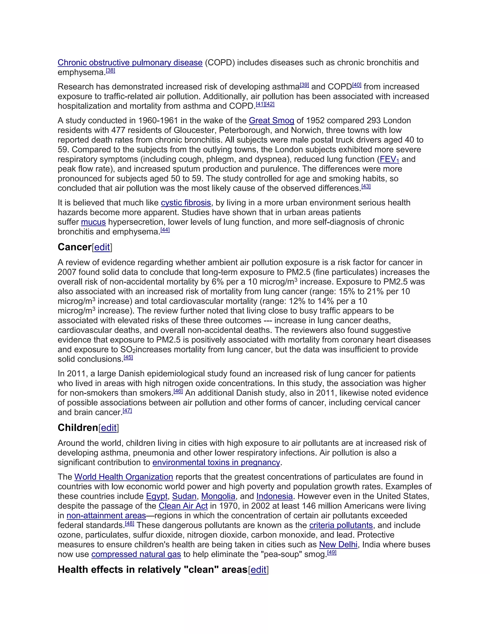 Chronic obstructive pulmonary disease (COPD) includes diseases such as chronic bronchitis and 
emphysema.[38] 
Research has demonstrated increased risk of developing asthma[39] and COPD[40] from increased 
exposure to traffic-related air pollution. Additionally, air pollution has been associated with increased 
hospitalization and mortality from asthma and COPD.[41][42] 
A study conducted in 1960-1961 in the wake of the Great Smog of 1952 compared 293 London 
residents with 477 residents of Gloucester, Peterborough, and Norwich, three towns with low 
reported death rates from chronic bronchitis. All subjects were male postal truck drivers aged 40 to 
59. Compared to the subjects from the outlying towns, the London subjects exhibited more severe 
respiratory symptoms (including cough, phlegm, and dyspnea), reduced lung function (FEV1 and 
peak flow rate), and increased sputum production and purulence. The differences were more 
pronounced for subjects aged 50 to 59. The study controlled for age and smoking habits, so 
concluded that air pollution was the most likely cause of the observed differences.[43] 
It is believed that much like cystic fibrosis, by living in a more urban environment serious health 
hazards become more apparent. Studies have shown that in urban areas patients 
suffer mucus hypersecretion, lower levels of lung function, and more self-diagnosis of chronic 
bronchitis and emphysema.[44] 
Cancer[edit] 
A review of evidence regarding whether ambient air pollution exposure is a risk factor for cancer in 
2007 found solid data to conclude that long-term exposure to PM2.5 (fine particulates) increases the 
overall risk of non-accidental mortality by 6% per a 10 microg/m3 increase. Exposure to PM2.5 was 
also associated with an increased risk of mortality from lung cancer (range: 15% to 21% per 10 
microg/m3 increase) and total cardiovascular mortality (range: 12% to 14% per a 10 
microg/m3 increase). The review further noted that living close to busy traffic appears to be 
associated with elevated risks of these three outcomes --- increase in lung cancer deaths, 
cardiovascular deaths, and overall non-accidental deaths. The reviewers also found suggestive 
evidence that exposure to PM2.5 is positively associated with mortality from coronary heart diseases 
and exposure to SO2increases mortality from lung cancer, but the data was insufficient to provide 
solid conclusions.[45] 
In 2011, a large Danish epidemiological study found an increased risk of lung cancer for patients 
who lived in areas with high nitrogen oxide concentrations. In this study, the association was higher 
for non-smokers than smokers.[46] An additional Danish study, also in 2011, likewise noted evidence 
of possible associations between air pollution and other forms of cancer, including cervical cancer 
and brain cancer.[47] 
Children[edit] 
Around the world, children living in cities with high exposure to air pollutants are at increased risk of 
developing asthma, pneumonia and other lower respiratory infections. Air pollution is also a 
significant contribution to environmental toxins in pregnancy. 
The World Health Organization reports that the greatest concentrations of particulates are found in 
countries with low economic world power and high poverty and population growth rates. Examples of 
these countries include Egypt, Sudan, Mongolia, and Indonesia. However even in the United States, 
despite the passage of the Clean Air Act in 1970, in 2002 at least 146 million Americans were living 
in non-attainment areas—regions in which the concentration of certain air pollutants exceeded 
federal standards.[48] These dangerous pollutants are known as the criteria pollutants, and include 
ozone, particulates, sulfur dioxide, nitrogen dioxide, carbon monoxide, and lead. Protective 
measures to ensure children's health are being taken in cities such as New Delhi, India where buses 
now use compressed natural gas to help eliminate the "pea-soup" smog.[49] 
Health effects in relatively "clean" areas[edit] 
 