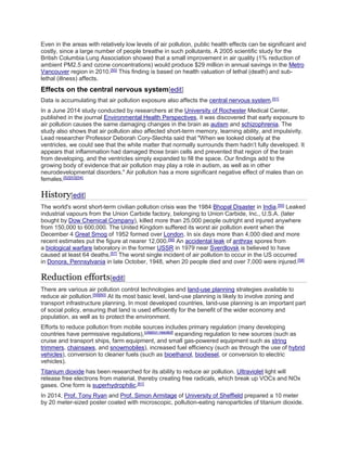Even in the areas with relatively low levels of air pollution, public health effects can be significant and 
costly, since a large number of people breathe in such pollutants. A 2005 scientific study for the 
British Columbia Lung Association showed that a small improvement in air quality (1% reduction of 
ambient PM2.5 and ozone concentrations) would produce $29 million in annual savings in the Metro 
Vancouver region in 2010.[50] This finding is based on health valuation of lethal (death) and sub-lethal 
(illness) affects. 
Effects on the central nervous system[edit] 
Data is accumulating that air pollution exposure also affects the central nervous system.[51] 
In a June 2014 study conducted by researchers at the University of Rochester Medical Center, 
published in the journal Environmental Health Perspectives, it was discovered that early exposure to 
air pollution causes the same damaging changes in the brain as autism and schizophrenia. The 
study also shows that air pollution also affected short-term memory, learning ability, and impulsivity. 
Lead researcher Professor Deborah Cory-Slechta said that "When we looked closely at the 
ventricles, we could see that the white matter that normally surrounds them hadn’t fully developed. It 
appears that inflammation had damaged those brain cells and prevented that region of the brain 
from developing, and the ventricles simply expanded to fill the space. Our findings add to the 
growing body of evidence that air pollution may play a role in autism, as well as in other 
neurodevelopmental disorders." Air pollution has a more significant negative effect of males than on 
females.[52][53][54] 
History[edit] 
The world's worst short-term civilian pollution crisis was the 1984 Bhopal Disaster in India.[55] Leaked 
industrial vapours from the Union Carbide factory, belonging to Union Carbide, Inc., U.S.A. (later 
bought by Dow Chemical Company), killed more than 25,000 people outright and injured anywhere 
from 150,000 to 600,000. The United Kingdom suffered its worst air pollution event when the 
December 4 Great Smog of 1952 formed over London. In six days more than 4,000 died and more 
recent estimates put the figure at nearer 12,000.[56] An accidental leak of anthrax spores from 
a biological warfare laboratory in the former USSR in 1979 near Sverdlovsk is believed to have 
caused at least 64 deaths.[57] The worst single incident of air pollution to occur in the US occurred 
in Donora, Pennsylvania in late October, 1948, when 20 people died and over 7,000 were injured.[58] 
Reduction efforts[edit] 
There are various air pollution control technologies and land-use planning strategies available to 
reduce air pollution.[59][60] At its most basic level, land-use planning is likely to involve zoning and 
transport infrastructure planning. In most developed countries, land-use planning is an important part 
of social policy, ensuring that land is used efficiently for the benefit of the wider economy and 
population, as well as to protect the environment. 
Efforts to reduce pollution from mobile sources includes primary regulation (many developing 
countries have permissive regulations),[citation needed] expanding regulation to new sources (such as 
cruise and transport ships, farm equipment, and small gas-powered equipment such as string 
trimmers, chainsaws, and snowmobiles), increased fuel efficiency (such as through the use of hybrid 
vehicles), conversion to cleaner fuels (such as bioethanol, biodiesel, or conversion to electric 
vehicles). 
Titanium dioxide has been researched for its ability to reduce air pollution. Ultraviolet light will 
release free electrons from material, thereby creating free radicals, which break up VOCs and NOx 
gases. One form is superhydrophilic.[61] 
In 2014, Prof. Tony Ryan and Prof. Simon Armitage of University of Sheffield prepared a 10 meter 
by 20 meter-sized poster coated with microscopic, pollution-eating nanoparticles of titanium dioxide. 
 