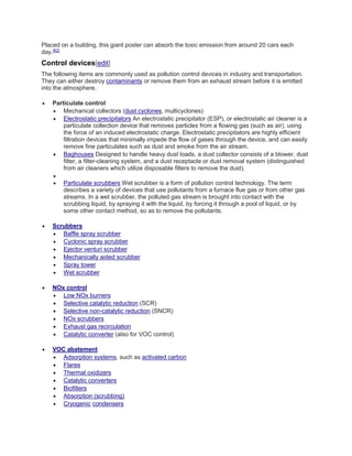 Placed on a building, this giant poster can absorb the toxic emission from around 20 cars each 
day.[62] 
Control devices[edit] 
The following items are commonly used as pollution control devices in industry and transportation. 
They can either destroy contaminants or remove them from an exhaust stream before it is emitted 
into the atmosphere. 
 Particulate control 
 Mechanical collectors (dust cyclones, multicyclones) 
 Electrostatic precipitators An electrostatic precipitator (ESP), or electrostatic air cleaner is a 
particulate collection device that removes particles from a flowing gas (such as air), using 
the force of an induced electrostatic charge. Electrostatic precipitators are highly efficient 
filtration devices that minimally impede the flow of gases through the device, and can easily 
remove fine particulates such as dust and smoke from the air stream. 
 Baghouses Designed to handle heavy dust loads, a dust collector consists of a blower, dust 
filter, a filter-cleaning system, and a dust receptacle or dust removal system (distinguished 
from air cleaners which utilize disposable filters to remove the dust). 
 
 Particulate scrubbers Wet scrubber is a form of pollution control technology. The term 
describes a variety of devices that use pollutants from a furnace flue gas or from other gas 
streams. In a wet scrubber, the polluted gas stream is brought into contact with the 
scrubbing liquid, by spraying it with the liquid, by forcing it through a pool of liquid, or by 
some other contact method, so as to remove the pollutants. 
 Scrubbers 
 Baffle spray scrubber 
 Cyclonic spray scrubber 
 Ejector venturi scrubber 
 Mechanically aided scrubber 
 Spray tower 
 Wet scrubber 
 NOx control 
 Low NOx burners 
 Selective catalytic reduction (SCR) 
 Selective non-catalytic reduction (SNCR) 
 NOx scrubbers 
 Exhaust gas recirculation 
 Catalytic converter (also for VOC control) 
 VOC abatement 
 Adsorption systems, such as activated carbon 
 Flares 
 Thermal oxidizers 
 Catalytic converters 
 Biofilters 
 Absorption (scrubbing) 
 Cryogenic condensers 
 