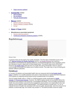  Vapor recovery systems 
 Acid Gas/SO2 control 
 Wet scrubbers 
 Dry scrubbers 
 Flue-gas desulfurization 
 Mercury control 
 Sorbent Injection Technology 
 Electro-Catalytic Oxidation (ECO) 
 K-Fuel 
 Dioxin and furan control 
 Miscellaneous associated equipment 
 Source capturing systems 
 Continuous emissions monitoring systems (CEMS) 
Regulations[edit] 
Smog in Cairo 
In general, there are two types of air quality standards. The first class of standards (such as the 
U.S. National Ambient Air Quality Standards and E.U. Air Quality Directive) set maximum 
atmospheric concentrations for specific pollutants. Environmental agencies enact regulations which 
are intended to result in attainment of these target levels. The second class (such as the North 
American Air Quality Index) take the form of a scale with various thresholds, which is used to 
communicate to the public the relative risk of outdoor activity. The scale may or may not distinguish 
between different pollutants. 
Canada[edit] 
In Canada, air pollution and associated health risks are measured with the Air Quality Health 
Index or (AQHI). It is a health protection tool used to make decisions to reduce short-term exposure 
to air pollution by adjusting activity levels during increased levels of air pollution. 
The Air Quality Health Index or "AQHI" is a federal program jointly coordinated by Health 
Canada and Environment Canada. However, the AQHI program would not be possible without the 
commitment and support of the provinces, municipalities and NGOs. From air quality monitoring to 
health risk communication and community engagement, local partners are responsible for the vast 
majority of work related to AQHI implementation. The AQHI provides a number from 1 to 10+ to 
indicate the level of health risk associated with local air quality. Occasionally, when the amount of air 
pollution is abnormally high, the number may exceed 10. The AQHI provides a local air quality 
 
