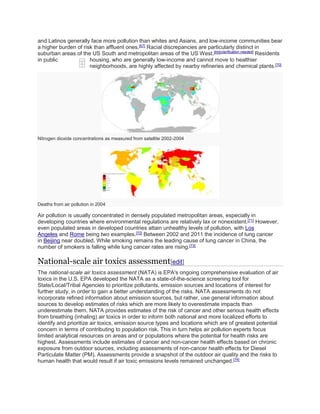 and Latinos generally face more pollution than whites and Asians, and low-income communities bear 
a higher burden of risk than affluent ones.[67] Racial discrepancies are particularly distinct in 
suburban areas of the US South and metropolitan areas of the US West.[69][clarification needed] Residents 
in public housing, who are generally low-income and cannot move to healthier 
neighborhoods, are highly affected by nearby refineries and chemical plants.[70] 
Nitrogen dioxide concentrations as measured from satellite 2002-2004 
Deaths from air pollution in 2004 
Air pollution is usually concentrated in densely populated metropolitan areas, especially in 
developing countries where environmental regulations are relatively lax or nonexistent.[71] However, 
even populated areas in developed countries attain unhealthy levels of pollution, with Los 
Angeles and Rome being two examples.[72] Between 2002 and 2011 the incidence of lung cancer 
in Beijing near doubled. While smoking remains the leading cause of lung cancer in China, the 
number of smokers is falling while lung cancer rates are rising.[73] 
National-scale air toxics assessment[edit] 
The national-scale air toxics assessment (NATA) is EPA's ongoing comprehensive evaluation of air 
toxics in the U.S. EPA developed the NATA as a state-of-the-science screening tool for 
State/Local/Tribal Agencies to prioritize pollutants, emission sources and locations of interest for 
further study, in order to gain a better understanding of the risks. NATA assessments do not 
incorporate refined information about emission sources, but rather, use general information about 
sources to develop estimates of risks which are more likely to overestimate impacts than 
underestimate them. NATA provides estimates of the risk of cancer and other serious health effects 
from breathing (inhaling) air toxics in order to inform both national and more localized efforts to 
identify and prioritize air toxics, emission source types and locations which are of greatest potential 
concern in terms of contributing to population risk. This in turn helps air pollution experts focus 
limited analytical resources on areas and or populations where the potential for health risks are 
highest. Assessments include estimates of cancer and non-cancer health effects based on chronic 
exposure from outdoor sources, including assessments of non-cancer health effects for Diesel 
Particulate Matter (PM). Assessments provide a snapshot of the outdoor air quality and the risks to 
human health that would result if air toxic emissions levels remained unchanged.[74] 
 