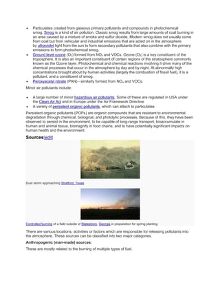  Particulates created from gaseous primary pollutants and compounds in photochemical 
smog. Smog is a kind of air pollution. Classic smog results from large amounts of coal burning in 
an area caused by a mixture of smoke and sulfur dioxide. Modern smog does not usually come 
from coal but from vehicular and industrial emissions that are acted on in the atmosphere 
by ultraviolet light from the sun to form secondary pollutants that also combine with the primary 
emissions to form photochemical smog. 
 Ground level ozone (O3) formed from NOx and VOCs. Ozone (O3) is a key constituent of the 
troposphere. It is also an important constituent of certain regions of the stratosphere commonly 
known as the Ozone layer. Photochemical and chemical reactions involving it drive many of the 
chemical processes that occur in the atmosphere by day and by night. At abnormally high 
concentrations brought about by human activities (largely the combustion of fossil fuel), it is a 
pollutant, and a constituent of smog. 
 Peroxyacetyl nitrate (PAN) - similarly formed from NOx and VOCs. 
Minor air pollutants include: 
 A large number of minor hazardous air pollutants. Some of these are regulated in USA under 
the Clean Air Act and in Europe under the Air Framework Directive 
 A variety of persistent organic pollutants, which can attach to particulates 
Persistent organic pollutants (POPs) are organic compounds that are resistant to environmental 
degradation through chemical, biological, and photolytic processes. Because of this, they have been 
observed to persist in the environment, to be capable of long-range transport, bioaccumulate in 
human and animal tissue, biomagnify in food chains, and to have potentially significant impacts on 
human health and the environment. 
Sources[edit] 
Dust storm approaching Stratford, Texas 
Controlled burning of a field outside of Statesboro, Georgia in preparation for spring planting 
There are various locations, activities or factors which are responsible for releasing pollutants into 
the atmosphere. These sources can be classified into two major categories. 
Anthropogenic (man-made) sources: 
These are mostly related to the burning of multiple types of fuel. 
 