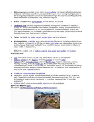  Stationary sources include smoke stacks of power plants, manufacturing facilities (factories) 
and waste incinerators, as well as furnaces and other types of fuel-burning heating devices. In 
developing and poor countries, traditional biomass burning is the major source of air pollutants; 
traditional biomass includes wood, crop waste and dung.[7][8] 
 Mobile sources include motor vehicles, marine vessels, and aircraft. 
 Controlled burn practices in agriculture and forest management. Controlled or prescribed 
burning is a technique sometimes used in forest management, farming, prairie restoration or 
greenhouse gas abatement. Fire is a natural part of both forest and grassland ecology and 
controlled fire can be a tool for foresters. Controlled burning stimulates the germination of some 
desirable forest trees, thus renewing the forest. 
 Fumes from paint, hair spray, varnish, aerosol sprays and other solvents 
 Waste deposition in landfills, which generate methane. Methane is highly flammable and may 
form explosive mixtures with air. Methane is also an asphyxiant and may displace oxygen in an 
enclosed space. Asphyxia or suffocation may result if the oxygen concentration is reduced to 
below 19.5% by displacement. 
 Military resources, such as nuclear weapons, toxic gases, germ warfare and rocketry 
Natural sources: 
 Dust from natural sources, usually large areas of land with few or no vegetation 
 Methane, emitted by the digestion of food by animals, for example cattle 
 Radon gas from radioactive decay within the Earth's crust. Radon is a colorless, odorless, 
naturally occurring, radioactive noble gas that is formed from the decay of radium. It is 
considered to be a health hazard. Radon gas from natural sources can accumulate in buildings, 
especially in confined areas such as the basement and it is the second most frequent cause of 
lung cancer, after cigarette smoking. 
 Smoke and carbon monoxide from wildfires 
 Vegetation, in some regions, emits environmentally significant amounts of VOCs on warmer 
days. These VOCs react with primary anthropogenic pollutants—specifically, NOx, SO2, and 
anthropogenic organic carbon compounds — to produce a seasonal haze of secondary 
pollutants.[9] 
 Volcanic activity, which produces sulfur, chlorine, and ash particulates 
Emission factors[edit] 
Main article: AP 42 Compilation of Air Pollutant Emission Factors 
 