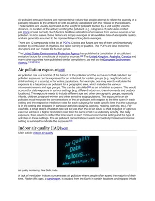 Air pollutant emission factors are representative values that people attempt to relate the quantity of a 
pollutant released to the ambient air with an activity associated with the release of that pollutant. 
These factors are usually expressed as the weight of pollutant divided by a unit weight, volume, 
distance, or duration of the activity emitting the pollutant (e.g., kilograms of particulate emitted 
per tonne of coal burned). Such factors facilitate estimation of emissions from various sources of air 
pollution. In most cases, these factors are simply averages of all available data of acceptable quality, 
and are generally assumed to be representative of long-term averages. 
There are 12 compounds in the list of POPs. Dioxins and furans are two of them and intentionally 
created by combustion of organics, like open burning of plastics. The POPs are also endocrine 
disruptors and can mutate the human genes. 
The United States Environmental Protection Agency has published a compilation of air pollutant 
emission factors for a multitude of industrial sources.[10] The United Kingdom, Australia, Canada and 
many other countries have published similar compilations, as well as theEuropean Environment 
Agency.[11][12][13][14] 
Air pollution exposure[edit] 
Air pollution risk is a function of the hazard of the pollutant and the exposure to that pollutant. Air 
pollution exposure can be expressed for an individual, for certain groups (e.g. neighborhoods or 
children living in a county), or for entire populations. For example, one may want to calculate the 
exposure to a hazardous air pollutant for a geographic area, which includes the various 
microenvironments and age groups. This can be calculated[15] as an inhalation exposure. This would 
account for daily exposure in various settings (e.g. different indoor micro-environments and outdoor 
locations). The exposure needs to include different age and other demographic groups, especially 
infants, children, pregnant women and other sensitive subpopulations. The exposure to an air 
pollutant must integrate the concentrations of the air pollutant with respect to the time spent in each 
setting and the respective inhalation rates for each subgroup for each specific time that the subgroup 
is in the setting and engaged in particular activities (playing, cooking, reading, working, etc.). For 
example, a small child's inhalation rate will be less than that of an adult. A child engaged in vigorous 
exercise will have a higher respiration rate than the same child in a sedentary activity. The daily 
exposure, then, needs to reflect the time spent in each micro-environmental setting and the type of 
activities in these settings. The air pollutant concentration in each microactivity/microenvironmental 
setting is summed to indicate the exposure.[15] 
Indoor air quality (IAQ)[edit] 
Main article: Indoor air quality 
Air quality monitoring, New Delhi, India. 
A lack of ventilation indoors concentrates air pollution where people often spend the majority of their 
time. Radon (Rn) gas, a carcinogen, is exuded from the Earth in certain locations and trapped inside 
 