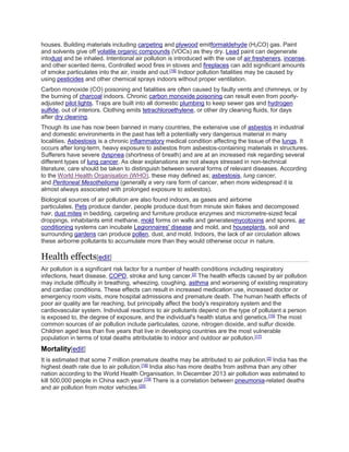houses. Building materials including carpeting and plywood emitformaldehyde (H2CO) gas. Paint 
and solvents give off volatile organic compounds (VOCs) as they dry. Lead paint can degenerate 
intodust and be inhaled. Intentional air pollution is introduced with the use of air fresheners, incense, 
and other scented items. Controlled wood fires in stoves and fireplaces can add significant amounts 
of smoke particulates into the air, inside and out.[16] Indoor pollution fatalities may be caused by 
using pesticides and other chemical sprays indoors without proper ventilation. 
Carbon monoxide (CO) poisoning and fatalities are often caused by faulty vents and chimneys, or by 
the burning of charcoal indoors. Chronic carbon monoxide poisoning can result even from poorly-adjusted 
pilot lights. Traps are built into all domestic plumbing to keep sewer gas and hydrogen 
sulfide, out of interiors. Clothing emits tetrachloroethylene, or other dry cleaning fluids, for days 
after dry cleaning. 
Though its use has now been banned in many countries, the extensive use of asbestos in industrial 
and domestic environments in the past has left a potentially very dangerous material in many 
localities. Asbestosis is a chronic inflammatory medical condition affecting the tissue of the lungs. It 
occurs after long-term, heavy exposure to asbestos from asbestos-containing materials in structures. 
Sufferers have severe dyspnea (shortness of breath) and are at an increased risk regarding several 
different types of lung cancer. As clear explanations are not always stressed in non-technical 
literature, care should be taken to distinguish between several forms of relevant diseases. According 
to the World Health Organisation (WHO), these may defined as; asbestosis, lung cancer, 
and Peritoneal Mesothelioma (generally a very rare form of cancer, when more widespread it is 
almost always associated with prolonged exposure to asbestos). 
Biological sources of air pollution are also found indoors, as gases and airborne 
particulates. Pets produce dander, people produce dust from minute skin flakes and decomposed 
hair, dust mites in bedding, carpeting and furniture produce enzymes and micrometre-sized fecal 
droppings, inhabitants emit methane, mold forms on walls and generatesmycotoxins and spores, air 
conditioning systems can incubate Legionnaires' disease and mold, and houseplants, soil and 
surrounding gardens can produce pollen, dust, and mold. Indoors, the lack of air circulation allows 
these airborne pollutants to accumulate more than they would otherwise occur in nature. 
Health effects[edit] 
Air pollution is a significant risk factor for a number of health conditions including respiratory 
infections, heart disease, COPD, stroke and lung cancer.[2] The health effects caused by air pollution 
may include difficulty in breathing, wheezing, coughing, asthma and worsening of existing respiratory 
and cardiac conditions. These effects can result in increased medication use, increased doctor or 
emergency room visits, more hospital admissions and premature death. The human health effects of 
poor air quality are far reaching, but principally affect the body's respiratory system and the 
cardiovascular system. Individual reactions to air pollutants depend on the type of pollutant a person 
is exposed to, the degree of exposure, and the individual's health status and genetics.[15] The most 
common sources of air pollution include particulates, ozone, nitrogen dioxide, and sulfur dioxide. 
Children aged less than five years that live in developing countries are the most vulnerable 
population in terms of total deaths attributable to indoor and outdoor air pollution.[17] 
Mortality[edit] 
It is estimated that some 7 million premature deaths may be attributed to air pollution.[2] India has the 
highest death rate due to air pollution.[18] India also has more deaths from asthma than any other 
nation according to the World Health Organisation. In December 2013 air pollution was estimated to 
kill 500,000 people in China each year.[19] There is a correlation between pneumonia-related deaths 
and air pollution from motor vehicles.[20] 
 