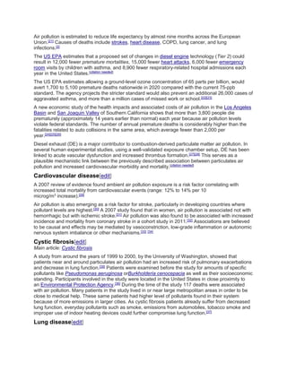 Air pollution is estimated to reduce life expectancy by almost nine months across the European 
Union.[21] Causes of deaths include strokes, heart disease, COPD, lung cancer, and lung 
infections.[2] 
The US EPA estimates that a proposed set of changes in diesel engine technology (Tier 2) could 
result in 12,000 fewer premature mortalities, 15,000 fewer heart attacks, 6,000 fewer emergency 
room visits by children with asthma, and 8,900 fewer respiratory-related hospital admissions each 
year in the United States.[citation needed] 
The US EPA estimates allowing a ground-level ozone concentration of 65 parts per billion, would 
avert 1,700 to 5,100 premature deaths nationwide in 2020 compared with the current 75-ppb 
standard. The agency projects the stricter standard would also prevent an additional 26,000 cases of 
aggravated asthma, and more than a million cases of missed work or school.[22][23] 
A new economic study of the health impacts and associated costs of air pollution in the Los Angeles 
Basin and San Joaquin Valley of Southern California shows that more than 3,800 people die 
prematurely (approximately 14 years earlier than normal) each year because air pollution levels 
violate federal standards. The number of annual premature deaths is considerably higher than the 
fatalities related to auto collisions in the same area, which average fewer than 2,000 per 
year.[24][25][26] 
Diesel exhaust (DE) is a major contributor to combustion-derived particulate matter air pollution. In 
several human experimental studies, using a well-validated exposure chamber setup, DE has been 
linked to acute vascular dysfunction and increased thrombus formation.[27][28] This serves as a 
plausible mechanistic link between the previously described association between particulates air 
pollution and increased cardiovascular morbidity and mortality.[citation needed] 
Cardiovascular disease[edit] 
A 2007 review of evidence found ambient air pollution exposure is a risk factor correlating with 
increased total mortality from cardiovascular events (range: 12% to 14% per 10 
microg/m3 increase).[29] 
Air pollution is also emerging as a risk factor for stroke, particularly in developing countries where 
pollutant levels are highest.[30] A 2007 study found that in women, air pollution is associated not with 
hemorrhagic but with ischemic stroke.[31] Air pollution was also found to be associated with increased 
incidence and mortality from coronary stroke in a cohort study in 2011.[32] Associations are believed 
to be causal and effects may be mediated by vasoconstriction, low-grade inflammation or autonomic 
nervous system imbalance or other mechanisms.[33] [34] 
Cystic fibrosis[edit] 
Main article: Cystic fibrosis 
A study from around the years of 1999 to 2000, by the University of Washington, showed that 
patients near and around particulates air pollution had an increased risk of pulmonary exacerbations 
and decrease in lung function.[35] Patients were examined before the study for amounts of specific 
pollutants like Pseudomonas aeruginosa orBurkholderia cenocepacia as well as their socioeconomic 
standing. Participants involved in the study were located in the United States in close proximity to 
an Environmental Protection Agency.[36] During the time of the study 117 deaths were associated 
with air pollution. Many patients in the study lived in or near large metropolitan areas in order to be 
close to medical help. These same patients had higher level of pollutants found in their system 
because of more emissions in larger cities. As cystic fibrosis patients already suffer from decreased 
lung function, everyday pollutants such as smoke, emissions from automobiles, tobacco smoke and 
improper use of indoor heating devices could further compromise lung function.[37] 
Lung disease[edit] 
 