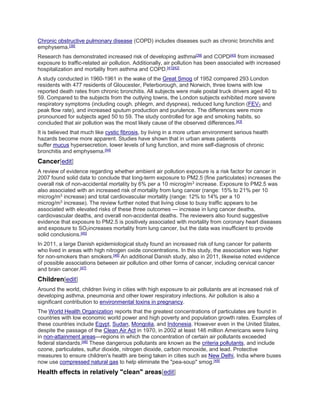 Chronic obstructive pulmonary disease (COPD) includes diseases such as chronic bronchitis and 
emphysema.[38] 
Research has demonstrated increased risk of developing asthma[39] and COPD[40] from increased 
exposure to traffic-related air pollution. Additionally, air pollution has been associated with increased 
hospitalization and mortality from asthma and COPD.[41][42] 
A study conducted in 1960-1961 in the wake of the Great Smog of 1952 compared 293 London 
residents with 477 residents of Gloucester, Peterborough, and Norwich, three towns with low 
reported death rates from chronic bronchitis. All subjects were male postal truck drivers aged 40 to 
59. Compared to the subjects from the outlying towns, the London subjects exhibited more severe 
respiratory symptoms (including cough, phlegm, and dyspnea), reduced lung function (FEV1 and 
peak flow rate), and increased sputum production and purulence. The differences were more 
pronounced for subjects aged 50 to 59. The study controlled for age and smoking habits, so 
concluded that air pollution was the most likely cause of the observed differences.[43] 
It is believed that much like cystic fibrosis, by living in a more urban environment serious health 
hazards become more apparent. Studies have shown that in urban areas patients 
suffer mucus hypersecretion, lower levels of lung function, and more self-diagnosis of chronic 
bronchitis and emphysema.[44] 
Cancer[edit] 
A review of evidence regarding whether ambient air pollution exposure is a risk factor for cancer in 
2007 found solid data to conclude that long-term exposure to PM2.5 (fine particulates) increases the 
overall risk of non-accidental mortality by 6% per a 10 microg/m3 increase. Exposure to PM2.5 was 
also associated with an increased risk of mortality from lung cancer (range: 15% to 21% per 10 
microg/m3 increase) and total cardiovascular mortality (range: 12% to 14% per a 10 
microg/m3 increase). The review further noted that living close to busy traffic appears to be 
associated with elevated risks of these three outcomes --- increase in lung cancer deaths, 
cardiovascular deaths, and overall non-accidental deaths. The reviewers also found suggestive 
evidence that exposure to PM2.5 is positively associated with mortality from coronary heart diseases 
and exposure to SO2increases mortality from lung cancer, but the data was insufficient to provide 
solid conclusions.[45] 
In 2011, a large Danish epidemiological study found an increased risk of lung cancer for patients 
who lived in areas with high nitrogen oxide concentrations. In this study, the association was higher 
for non-smokers than smokers.[46] An additional Danish study, also in 2011, likewise noted evidence 
of possible associations between air pollution and other forms of cancer, including cervical cancer 
and brain cancer.[47] 
Children[edit] 
Around the world, children living in cities with high exposure to air pollutants are at increased risk of 
developing asthma, pneumonia and other lower respiratory infections. Air pollution is also a 
significant contribution to environmental toxins in pregnancy. 
The World Health Organization reports that the greatest concentrations of particulates are found in 
countries with low economic world power and high poverty and population growth rates. Examples of 
these countries include Egypt, Sudan, Mongolia, and Indonesia. However even in the United States, 
despite the passage of the Clean Air Act in 1970, in 2002 at least 146 million Americans were living 
in non-attainment areas—regions in which the concentration of certain air pollutants exceeded 
federal standards.[48] These dangerous pollutants are known as the criteria pollutants, and include 
ozone, particulates, sulfur dioxide, nitrogen dioxide, carbon monoxide, and lead. Protective 
measures to ensure children's health are being taken in cities such as New Delhi, India where buses 
now use compressed natural gas to help eliminate the "pea-soup" smog.[49] 
Health effects in relatively "clean" areas[edit] 
 