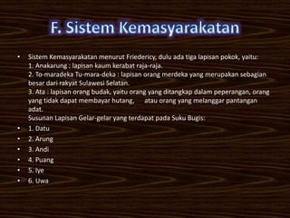 •   Sistem Kemasyarakatan menurut Friedericy, dulu ada tiga lapisan pokok, yaitu:
    1. Anakarung : lapisan kaum kerabat raja-raja.
    2. To-maradeka Tu-mara-deka : lapisan orang merdeka yang merupakan sebagian
    besar dari rakyat Sulawesi Selatan.
    3. Ata : lapisan orang budak, yaitu orang yang ditangkap dalam peperangan, orang
    yang tidak dapat membayar hutang, atau orang yang melanggar pantangan
    adat.
    Susunan Lapisan Gelar-gelar yang terdapat pada Suku Bugis:
•   1. Datu
•   2. Arung
•   3. Andi
•   4. Puang
•   5. Iye
•   6. Uwa
 