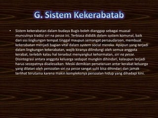 •   Sistem kekerabatan dalam budaya Bugis boleh dianggap sebagai muasal
    munculnya tradisi siri na pesse ini. Terbiasa dididik dalam system komunal, baik
    dari sisi lingkungan tempat tinggal maupun semangat persaudaraan, membuat
    kekerabatan menjadi bagian vital dalam system social mereka. Apapun yang terjadi
    dalam lingkungan kekerabatan, wajib kiranya dilindungi oleh semua anggota
    kerabat, terlebih kalau hal tersebut menyangkut kehormatan, siri na pesse.
    Disintegrasi antara anggota keluarga sedapat mungkin dihindari, kalaupun terjadi
    harus secepatnya diselesaikan. Meski demikian perseteruan antar kerabat keluarga
    yang dilatari oleh persoalan siri na pesse sangat sulit bisa dihindari dan jamak
    terlihat terutama karena makin kompleksnya persoalan hidup yang dihadapi kini.
 