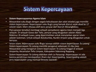 •   Sistem Kepercayaannys Agama Islam
•   Masyarakat suku Bugis dengan segala kebudayaan dan adat istiadat juga memiliki
    sistem kepercayaan. Kepercayaan suku Bugis yang banyak dianut sejak abad ke-17
    adalah Islam. Islam dibawa oleh para pesyiar dari daerah Minangkabau.
•   Para pesyiar tersebut membagi wilayah penyebaran agama Islam menjadi tiga
    wilayah. Di wilayah Gowa dan Tallo, penyiar yang ditugaskan adalah Abdul
    Makmur. Di wilayah Luwu, yang diperintahkan untuk menyiarkan ajaran Islam
    adalah Suleiman. Untuk wilayah Bulukumba, Nurdin Ariyani yang ditugaskan untuk
    bersyiar.
•   Selain Islam, kepercayaan suku Bugis lainnya adalah sistem kepercayaan To Lotang.
    Sistem kepercayaan To Lotang memiliki penganut sebanyak 15 ribu jiwa.
    Masyarakat yang menganut sistem kepercayaan To Lotang tinggal di wilayah
    Amparita, Kecamatan Tellu Limpoe, Kabupaten Sidenreng Rappang.
•   Sistem kepercayaan To Lotang didirikan oleh La Panaungi. Kepercayaan ini ada
    karena pendirinya mendapatkan ilham dari Sawerigading. Sawerigading adalah
    jenis kepercayaan yang memuja Dewata SawwaE.
 