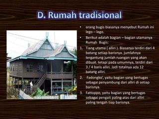 •  orang bugis biasanya menyebut Rumah ini
   lego – lego.
• Berikut adalah bagian – bagian utamanya
   Rumah Bugis:
1. Tiang utama ( alliri ). Biasanya terdiri dari 4
   batang setiap barisnya. jumlahnya
   tergantung jumlah ruangan yang akan
   dibuat. tetapi pada umumnya, terdiri dari
   3 / 4 baris alliri. Jadi totalnya ada 12
   batang alliri.
2. Fadongko’, yaitu bagian yang bertugas
   sebagai penyambung dari alliri di setiap
   barisnya.
3. Fattoppo, yaitu bagian yang bertugas
   sebagai pengait paling atas dari alliri
   paling tengah tiap barisnya.
 