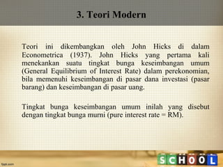 3. Teori Modern
Teori ini dikembangkan oleh John Hicks di dalam
Econometrica (1937). John Hicks yang pertama kali
menekankan suatu tingkat bunga keseimbangan umum
(General Equilibrium of Interest Rate) dalam perekonomian,
bila memenuhi keseimbangan di pasar dana investasi (pasar
barang) dan keseimbangan di pasar uang.
Tingkat bunga keseimbangan umum inilah yang disebut
dengan tingkat bunga murni (pure interest rate = RM).

 