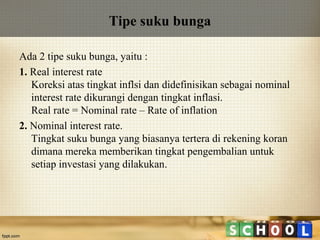 Tipe suku bunga
Ada 2 tipe suku bunga, yaitu :
1. Real interest rate
Koreksi atas tingkat inflsi dan didefinisikan sebagai nominal
interest rate dikurangi dengan tingkat inflasi.
Real rate = Nominal rate – Rate of inflation
2. Nominal interest rate.
Tingkat suku bunga yang biasanya tertera di rekening koran
dimana mereka memberikan tingkat pengembalian untuk
setiap investasi yang dilakukan.

 