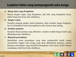 Lanjutan faktor yang mempengaruhi suku bunga
4. Harga laba yang di inginkan
Sesuai dengan target yang diinginkan, jika laba yang diinginkan besar,
maka bunga ikut besar dan sebaliknya.
5. Jangka waktu
Semakin panjang jangka waktu pinjaman, akan semakin tinggi bunganya,
hal ini disebabkan besar kemungkinan resiko dimasa akan datang.
6. Kualitas jaminan
Semakin likuid jaminan yang diberikan, semakin rendah bunga kredit yang
dibebankan dan sebaliknya.
7. Reputasi perusahaan
Bonafiditas suatu perusahaan yang akan memperoleh kredit sangat
menentukan tingkat suku bunga yang akan dibebankan nantinya, karena
biasanya perusahaan yang bonafid kemungknan risik macet kredit dimasa
mendatang relatif kecil dan sebaliknya.

 