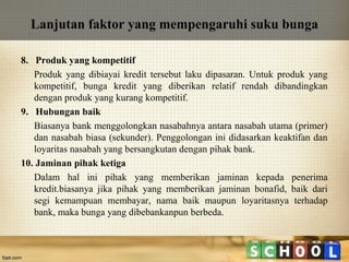 Lanjutan faktor yang mempengaruhi suku bunga
8. Produk yang kompetitif
Produk yang dibiayai kredit tersebut laku dipasaran. Untuk produk yang
kompetitif, bunga kredit yang diberikan relatif rendah dibandingkan
dengan produk yang kurang kompetitif.
9. Hubungan baik
Biasanya bank menggolongkan nasabahnya antara nasabah utama (primer)
dan nasabah biasa (sekunder). Penggolongan ini didasarkan keaktifan dan
loyaritas nasabah yang bersangkutan dengan pihak bank.
10. Jaminan pihak ketiga
Dalam hal ini pihak yang memberikan jaminan kepada penerima
kredit.biasanya jika pihak yang memberikan jaminan bonafid, baik dari
segi kemampuan membayar, nama baik maupun loyaritasnya terhadap
bank, maka bunga yang dibebankanpun berbeda.

 