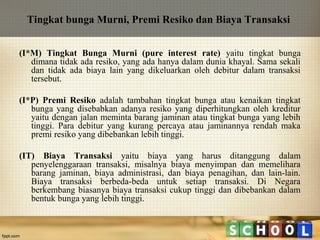 Tingkat bunga Murni, Premi Resiko dan Biaya Transaksi
(I*M) Tingkat Bunga Murni (pure interest rate) yaitu tingkat bunga
dimana tidak ada resiko, yang ada hanya dalam dunia khayal. Sama sekali
dan tidak ada biaya lain yang dikeluarkan oleh debitur dalam transaksi
tersebut.
(I*P) Premi Resiko adalah tambahan tingkat bunga atau kenaikan tingkat
bunga yang disebabkan adanya resiko yang diperhitungkan oleh kreditur
yaitu dengan jalan meminta barang jaminan atau tingkat bunga yang lebih
tinggi. Para debitur yang kurang percaya atau jaminannya rendah maka
premi resiko yang dibebankan lebih tinggi.
(IT) Biaya Transaksi yaitu biaya yang harus ditanggung dalam
penyelenggaraan transaksi, misalnya biaya menyimpan dan memelihara
barang jaminan, biaya administrasi, dan biaya penagihan, dan lain-lain.
Biaya transaksi berbeda-beda untuk setiap transaksi. Di Negara
berkembang biasanya biaya transaksi cukup tinggi dan dibebankan dalam
bentuk bunga yang lebih tinggi.

 