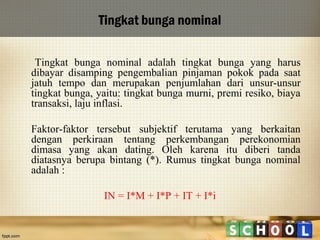 Tingkat bunga nominal
Tingkat bunga nominal adalah tingkat bunga yang harus
dibayar disamping pengembalian pinjaman pokok pada saat
jatuh tempo dan merupakan penjumlahan dari unsur-unsur
tingkat bunga, yaitu: tingkat bunga murni, premi resiko, biaya
transaksi, laju inflasi.
Faktor-faktor tersebut subjektif terutama yang berkaitan
dengan perkiraan tentang perkembangan perekonomian
dimasa yang akan dating. Oleh karena itu diberi tanda
diatasnya berupa bintang (*). Rumus tingkat bunga nominal
adalah :
IN = I*M + I*P + IT + I*i

 