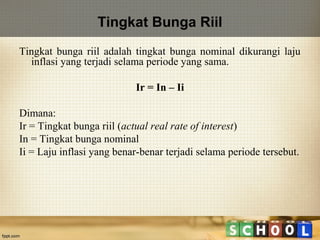 Tingkat Bunga Riil
Tingkat bunga riil adalah tingkat bunga nominal dikurangi laju
inflasi yang terjadi selama periode yang sama.
Ir = In – Ii
Dimana:
Ir = Tingkat bunga riil (actual real rate of interest)
In = Tingkat bunga nominal
Ii = Laju inflasi yang benar-benar terjadi selama periode tersebut.

 