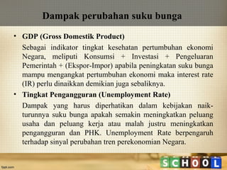 Dampak perubahan suku bunga
• GDP (Gross Domestik Product)
Sebagai indikator tingkat kesehatan pertumbuhan ekonomi
Negara, meliputi Konsumsi + Investasi + Pengeluaran
Pemerintah + (Ekspor-Impor) apabila peningkatan suku bunga
mampu mengangkat pertumbuhan ekonomi maka interest rate
(IR) perlu dinaikkan demikian juga sebaliknya.
• Tingkat Pengangguran (Unemployment Rate)
Dampak yang harus diperhatikan dalam kebijakan naikturunnya suku bunga apakah semakin meningkatkan peluang
usaha dan peluang kerja atau malah justru meningkatkan
pengangguran dan PHK. Unemployment Rate berpengaruh
terhadap sinyal perubahan tren perekonomian Negara.

 