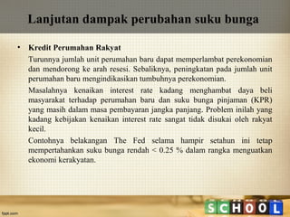 Lanjutan dampak perubahan suku bunga
•

Kredit Perumahan Rakyat
Turunnya jumlah unit perumahan baru dapat memperlambat perekonomian
dan mendorong ke arah resesi. Sebaliknya, peningkatan pada jumlah unit
perumahan baru mengindikasikan tumbuhnya perekonomian.
Masalahnya kenaikan interest rate kadang menghambat daya beli
masyarakat terhadap perumahan baru dan suku bunga pinjaman (KPR)
yang masih dalam masa pembayaran jangka panjang. Problem inilah yang
kadang kebijakan kenaikan interest rate sangat tidak disukai oleh rakyat
kecil.
Contohnya belakangan The Fed selama hampir setahun ini tetap
mempertahankan suku bunga rendah < 0.25 % dalam rangka menguatkan
ekonomi kerakyatan.

 