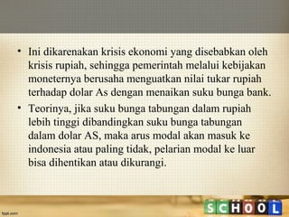 • Ini dikarenakan krisis ekonomi yang disebabkan oleh
krisis rupiah, sehingga pemerintah melalui kebijakan
moneternya berusaha menguatkan nilai tukar rupiah
terhadap dolar As dengan menaikan suku bunga bank.
• Teorinya, jika suku bunga tabungan dalam rupiah
lebih tinggi dibandingkan suku bunga tabungan
dalam dolar AS, maka arus modal akan masuk ke
indonesia atau paling tidak, pelarian modal ke luar
bisa dihentikan atau dikurangi.

 