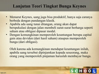 Lanjutan Teori Tingkat Bunga Keynes
• Menurut Keynes, uang juga bisa produktif, hanya saja caranya
berbeda dengan pandangan klasik.
• Apabila ada uang tunai ditangan, orang akan dapat
berspekulasi dengan jalan membeli surat-surat berharga seperti
saham atau obligasi dipasar modal.
• Dengan kemungkinan memperoleh keuntungan berupa capital
gain atau deviden (dari hasil saham) ataupun memperoleh
bunga (dari obligasi).
Oleh karena ada kemungkinan mendapat keuntungan inilah,
apabila uang tersebut dipinjamkan kepada seseorang, maka
orang yang memperoleh pinjaman haruslah membayar bunga.

 